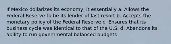 If Mexico dollarizes its economy, it essentially a. Allows the Federal Reserve to be its lender of last resort b. Accepts the <a href='https://www.questionai.com/knowledge/kEE0G7Llsx-monetary-policy' class='anchor-knowledge'>monetary policy</a> of the Federal Reserve c. Ensures that its business cycle was identical to that of the U.S. d. Abandons its ability to run governmental balanced budgets