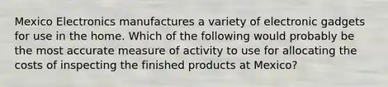 Mexico Electronics manufactures a variety of electronic gadgets for use in the home. Which of the following would probably be the most accurate measure of activity to use for allocating the costs of inspecting the finished products at Mexico?