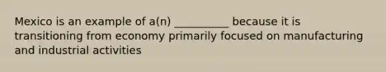 Mexico is an example of a(n) __________ because it is transitioning from economy primarily focused on manufacturing and industrial activities