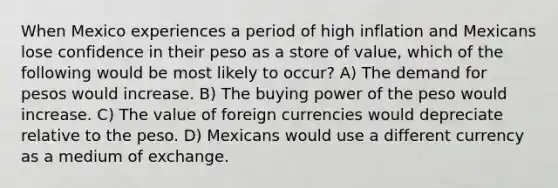 When Mexico experiences a period of high inflation and Mexicans lose confidence in their peso as a store of value, which of the following would be most likely to occur? A) The demand for pesos would increase. B) The buying power of the peso would increase. C) The value of foreign currencies would depreciate relative to the peso. D) Mexicans would use a different currency as a medium of exchange.