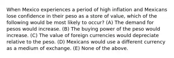 When Mexico experiences a period of high inflation and Mexicans lose confidence in their peso as a store of value, which of the following would be most likely to occur? (A) The demand for pesos would increase. (B) The buying power of the peso would increase. (C) The value of foreign currencies would depreciate relative to the peso. (D) Mexicans would use a different currency as a medium of exchange. (E) None of the above.