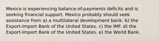 Mexico is experiencing balance-of-payments deficits and is seeking financial support. Mexico probably should seek assistance from a) a multilateral development bank. b) the Export-Import Bank of the United States. c) the IMF. d) the Export-Import Bank of the United States. e) the World Bank.