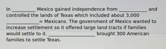 In __________ Mexico gained independence from ____________ and controlled the lands of Texas which included about 3,000 ______________= Mexicans. The government of Mexico wanted to increase settlement so it offered large land tracts if families would settle to it. ____________________ brought 300 American families to settle Texas.