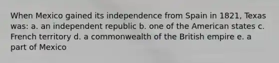 When Mexico gained its independence from Spain in 1821, Texas was: a. an independent republic b. one of the American states c. French territory d. a commonwealth of the British empire e. a part of Mexico