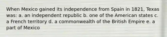 When Mexico gained its independence from Spain in 1821, Texas was: a. an independent republic b. one of the American states c. a French territory d. a commonwealth of the British Empire e. a part of Mexico