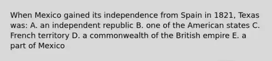 When Mexico gained its independence from Spain in 1821, Texas was: A. an independent republic B. one of the American states C. French territory D. a commonwealth of the British empire E. a part of Mexico