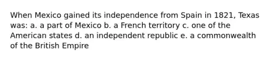 When Mexico gained its independence from Spain in 1821, Texas was: a. a part of Mexico b. a French territory c. one of the American states d. an independent republic e. a commonwealth of the British Empire