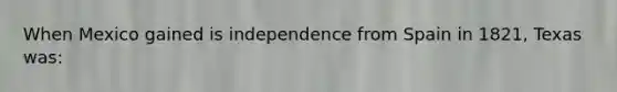 When Mexico gained is independence from Spain in 1821, Texas was: