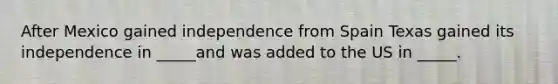 After Mexico gained independence from Spain Texas gained its independence in _____and was added to the US in _____.