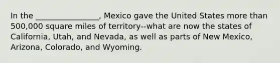 In the ________________, Mexico gave the United States more than 500,000 square miles of territory--what are now the states of California, Utah, and Nevada, as well as parts of New Mexico, Arizona, Colorado, and Wyoming.