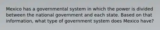 Mexico has a governmental system in which the power is divided between the national government and each state. Based on that information, what type of government system does Mexico have?