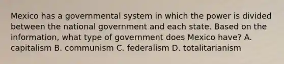 Mexico has a governmental system in which the power is divided between the national government and each state. Based on the information, what type of government does Mexico have? A. capitalism B. communism C. federalism D. totalitarianism