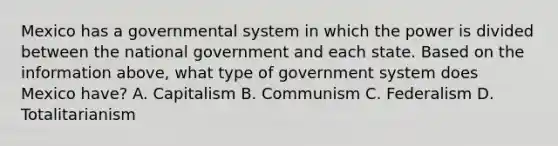 Mexico has a governmental system in which the power is divided between the national government and each state. Based on the information above, what type of government system does Mexico have? A. Capitalism B. Communism C. Federalism D. Totalitarianism