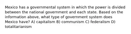 Mexico has a governmental system in which the power is divided between the national government and each state. Based on the information above, what type of government system does Mexico have? A) capitalism B) communism C) federalism D) totalitarianism