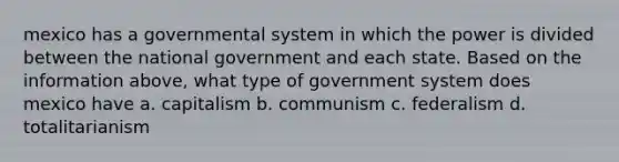 mexico has a governmental system in which the power is divided between the national government and each state. Based on the information above, what type of government system does mexico have a. capitalism b. communism c. federalism d. totalitarianism