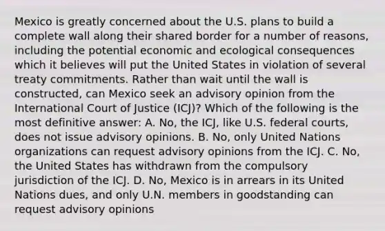 Mexico is greatly concerned about the U.S. plans to build a complete wall along their shared border for a number of reasons, including the potential economic and ecological consequences which it believes will put the United States in violation of several treaty commitments. Rather than wait until the wall is constructed, can Mexico seek an advisory opinion from the International Court of Justice (ICJ)? Which of the following is the most definitive answer: A. No, the ICJ, like U.S. <a href='https://www.questionai.com/knowledge/kzzdxYQ4u6-federal-courts' class='anchor-knowledge'>federal courts</a>, does not issue advisory opinions. B. No, only United Nations organizations can request advisory opinions from the ICJ. C. No, the United States has withdrawn from the compulsory jurisdiction of the ICJ. D. No, Mexico is in arrears in its United Nations dues, and only U.N. members in goodstanding can request advisory opinions