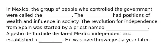 In Mexico, the group of people who controlled the government were called the ____________. The ____________had positions of wealth and influence in society. The revolution for independence from Spain was started by a priest named __________________. Agustin de Iturbide declared Mexico independent and established a __________. He was overthrown just a year later.