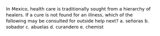 In Mexico, health care is traditionally sought from a hierarchy of healers. If a cure is not found for an illness, which of the following may be consulted for outside help next? a. señoras b. sobador c. abuelas d. curandero e. chemist