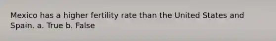 Mexico has a higher fertility rate than the United States and Spain. a. True b. False