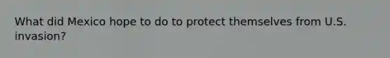 What did Mexico hope to do to protect themselves from U.S. invasion?