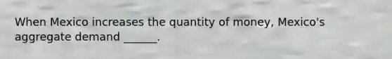 When Mexico increases the quantity of​ money, Mexico's aggregate demand​ ______.