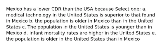 Mexico has a lower CDR than the USA because Select one: a. medical technology in the United States is superior to that found in Mexico b. the population is older in Mexico than in the United States c. The population in the United States is younger than in Mexico d. Infant mortality rates are higher in the United States e. the population is older in the United States than in Mexico