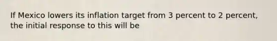 If Mexico lowers its inflation target from 3 percent to 2 percent, the initial response to this will be