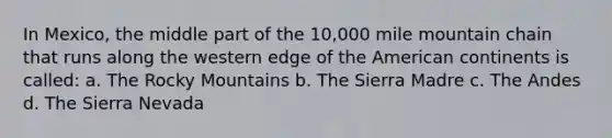 In Mexico, the middle part of the 10,000 mile mountain chain that runs along the western edge of the American continents is called: a. The Rocky Mountains b. The Sierra Madre c. The Andes d. The Sierra Nevada