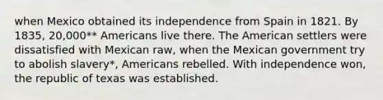 when Mexico obtained its independence from Spain in 1821. By 1835, 20,000** Americans live there. The American settlers were dissatisfied with Mexican raw, when the Mexican government try to abolish slavery*, Americans rebelled. With independence won, the republic of texas was established.