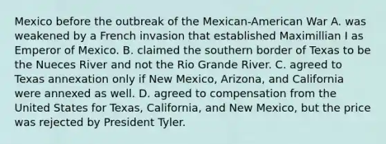 Mexico before the outbreak of the Mexican-American War A. was weakened by a French invasion that established Maximillian I as Emperor of Mexico. B. claimed the southern border of Texas to be the Nueces River and not the Rio Grande River. C. agreed to Texas annexation only if New Mexico, Arizona, and California were annexed as well. D. agreed to compensation from the United States for Texas, California, and New Mexico, but the price was rejected by President Tyler.