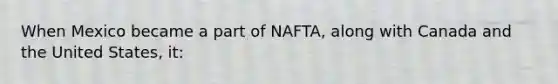 When Mexico became a part of NAFTA, along with Canada and the United States, it: