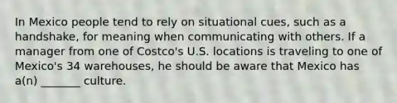 In Mexico people tend to rely on situational cues, such as a handshake, for meaning when communicating with others. If a manager from one of Costco's U.S. locations is traveling to one of Mexico's 34 warehouses, he should be aware that Mexico has a(n) _______ culture.