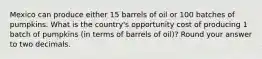 Mexico can produce either 15 barrels of oil or 100 batches of pumpkins. What is the country's opportunity cost of producing 1 batch of pumpkins (in terms of barrels of oil)? Round your answer to two decimals.