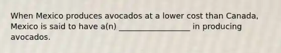 When Mexico produces avocados at a lower cost than Canada, Mexico is said to have a(n) __________________ in producing avocados.