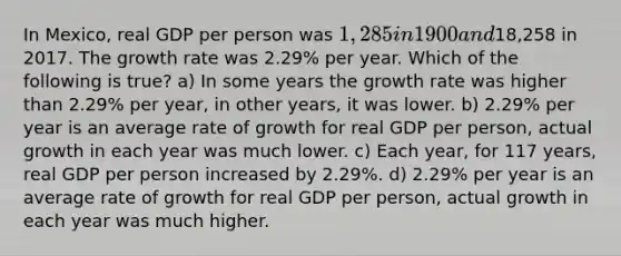 In Mexico, real GDP per person was 1,285 in 1900 and18,258 in 2017. The growth rate was 2.29% per year. Which of the following is true? a) In some years the growth rate was higher than 2.29% per year, in other years, it was lower. b) 2.29% per year is an average rate of growth for real GDP per person, actual growth in each year was much lower. c) Each year, for 117 years, real GDP per person increased by 2.29%. d) 2.29% per year is an average rate of growth for real GDP per person, actual growth in each year was much higher.