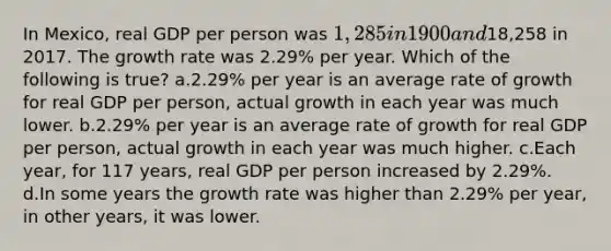 In Mexico, real GDP per person was 1,285 in 1900 and18,258 in 2017. The growth rate was 2.29% per year. Which of the following is true? a.2.29% per year is an average rate of growth for real GDP per person, actual growth in each year was much lower. b.2.29% per year is an average rate of growth for real GDP per person, actual growth in each year was much higher. c.Each year, for 117 years, real GDP per person increased by 2.29%. d.In some years the growth rate was higher than 2.29% per year, in other years, it was lower.