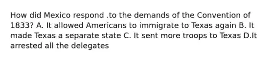 How did Mexico respond .to the demands of the Convention of 1833? A. It allowed Americans to immigrate to Texas again B. It made Texas a separate state C. It sent more troops to Texas D.It arrested all the delegates