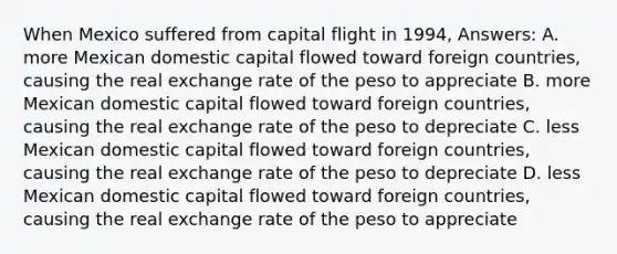 When Mexico suffered from capital flight in 1994, Answers: A. more Mexican domestic capital flowed toward foreign countries, causing the real exchange rate of the peso to appreciate B. more Mexican domestic capital flowed toward foreign countries, causing the real exchange rate of the peso to depreciate C. less Mexican domestic capital flowed toward foreign countries, causing the real exchange rate of the peso to depreciate D. less Mexican domestic capital flowed toward foreign countries, causing the real exchange rate of the peso to appreciate