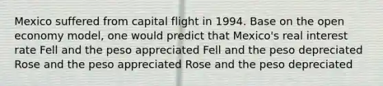 Mexico suffered from capital flight in 1994. Base on the open economy model, one would predict that Mexico's real interest rate Fell and the peso appreciated Fell and the peso depreciated Rose and the peso appreciated Rose and the peso depreciated