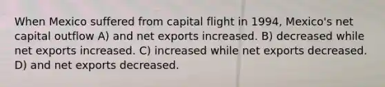 When Mexico suffered from capital flight in 1994, Mexico's net capital outflow A) and net exports increased. B) decreased while net exports increased. C) increased while net exports decreased. D) and net exports decreased.