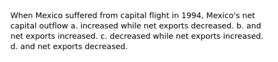 When Mexico suffered from capital flight in 1994, Mexico's net capital outflow a. increased while net exports decreased. b. and net exports increased. c. decreased while net exports increased. d. and net exports decreased.