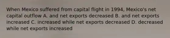 When Mexico suffered from capital flight in 1994, Mexico's net capital outflow A. and net exports decreased B. and net exports increased C. increased while net exports decreased D. decreased while net exports increased