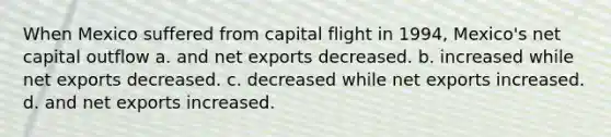 When Mexico suffered from capital flight in 1994, Mexico's net capital outflow a. and net exports decreased. b. increased while net exports decreased. c. decreased while net exports increased. d. and net exports increased.