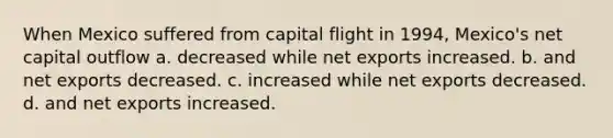 When Mexico suffered from capital flight in 1994, Mexico's net capital outflow a. decreased while net exports increased. b. and net exports decreased. c. increased while net exports decreased. d. and net exports increased.