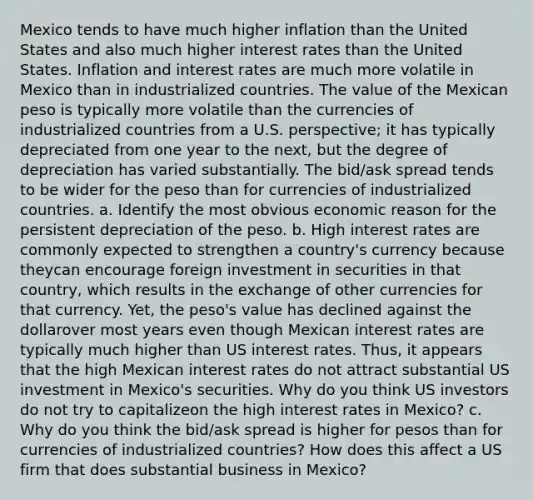 Mexico tends to have much higher inflation than the United States and also much higher interest rates than the United States. Inflation and interest rates are much more volatile in Mexico than in industrialized countries. The value of the Mexican peso is typically more volatile than the currencies of industrialized countries from a U.S. perspective; it has typically depreciated from one year to the next, but the degree of depreciation has varied substantially. The bid/ask spread tends to be wider for the peso than for currencies of industrialized countries. a. Identify the most obvious economic reason for the persistent depreciation of the peso. b. High interest rates are commonly expected to strengthen a country's currency because theycan encourage foreign investment in securities in that country, which results in the exchange of other currencies for that currency. Yet, the peso's value has declined against the dollarover most years even though Mexican interest rates are typically much higher than US interest rates. Thus, it appears that the high Mexican interest rates do not attract substantial US investment in Mexico's securities. Why do you think US investors do not try to capitalizeon the high interest rates in Mexico? c. Why do you think the bid/ask spread is higher for pesos than for currencies of industrialized countries? How does this affect a US firm that does substantial business in Mexico?