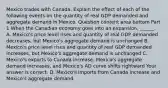 Mexico trades with Canada. Explain the effect of each of the following events on the quantity of real GDP demanded and aggregate demand in Mexico. Question content area bottom Part 1 When the Canadian economy goes into an expansion​, ​______. A. ​Mexico's price level rises and quantity of real GDP demanded​ decreases, but​ Mexico's aggregate demand is unchanged B. ​Mexico's price level rises and quantity of real GDP demanded​ increases, but​ Mexico's aggregate demand is unchanged C. ​Mexico's exports to Canada increase​, ​Mexico's aggregate demand increases​, and​ Mexico's AD curve shifts rightward Your answer is correct. D. ​Mexico's imports from Canada increase and​ Mexico's aggregate demand