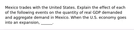 Mexico trades with the United States. Explain the effect of each of the following events on the quantity of real GDP demanded and aggregate demand in Mexico. When the U.S. economy goes into an expansion​, ​______.