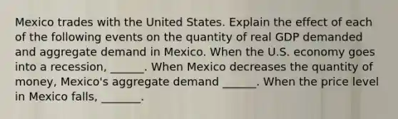 Mexico trades with the United States. Explain the effect of each of the following events on the quantity of real GDP demanded and aggregate demand in Mexico. When the U.S. economy goes into a recession​, ​______. When Mexico decreases the quantity of​ money, Mexico's aggregate demand​ ______. When the price level in Mexico falls​, _______.