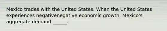 Mexico trades with the United States. When the United States experiences negativenegative economic​ growth, Mexico's aggregate demand​ ______.