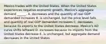 Mexico trades with the United States. When the United States experiences negative economic​ growth, Mexico's aggregate demand​ ______. A. decreases and the quantity of real GDP demanded increases B. is​ unchanged, but the price level falls and quantity of real GDP demanded increases C. decreases because its exports to the United States decrease. ​Mexico's AD curve shifts leftward D. increases because its imports from the United States decrease E. is​ unchanged, but aggregate demand decreases in the United States